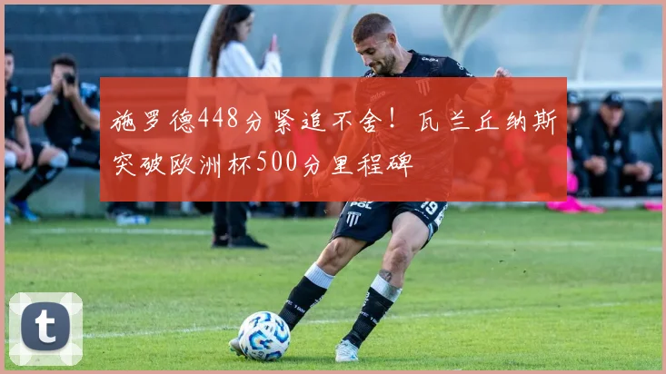 施罗德448分紧追不舍！瓦兰丘纳斯突破欧洲杯500分里程碑